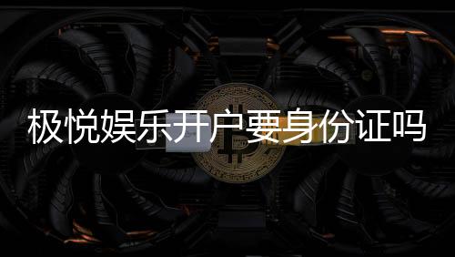 极悦娱乐开户要身份证吗？安全注册流程及证件要求详解