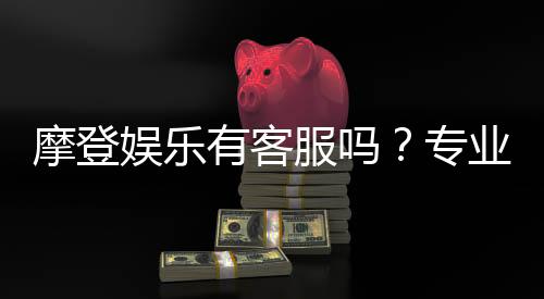 摩登娱乐有客服吗？专业客服团队24小时在线解答