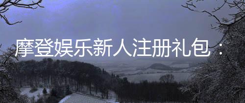 摩登娱乐新人注册礼包：独家豪礼等你领取首存即送！
