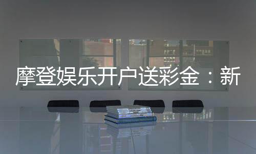 摩登娱乐开户送彩金：新会员专享豪礼首存即赠8888元