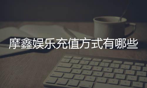 摩鑫娱乐充值方式有哪些？一文详解各种存款渠道与技巧