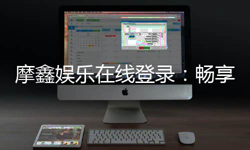 摩鑫娱乐在线登录：畅享顶级电子游艺的尊贵体验
