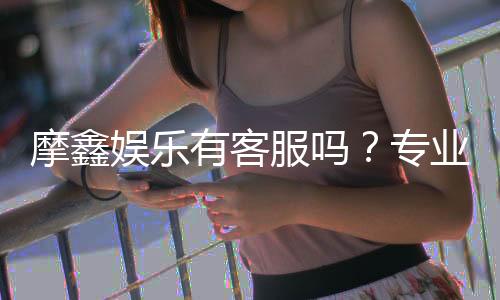 摩鑫娱乐有客服吗？专业客服团队7×24小时在线解答