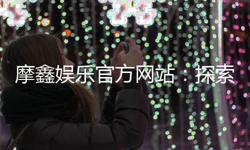 摩鑫娱乐官方网站：探索顶级在线娱乐平台的魅力与优势