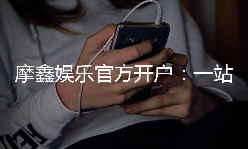 摩鑫娱乐官方开户：一站式注册指南与独家优惠解析