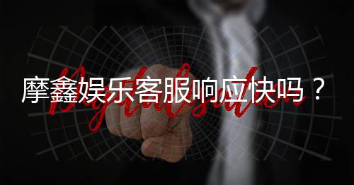摩鑫娱乐客服响应快吗？实测体验告诉你答案