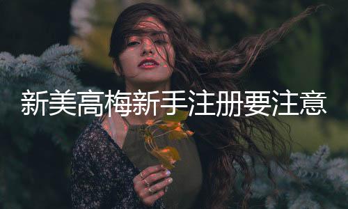 新美高梅新手注册要注意什么？5个关键细节助你轻松开局