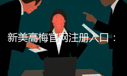 新美高梅官网注册入口：畅享豪华娱乐体验与独家优惠