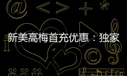 新美高梅首充优惠：独家礼包限时领取助您畅玩无忧