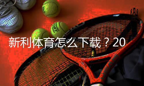 新利体育怎么下载?2026最新版安卓、iOS与电脑版下载安装全攻略