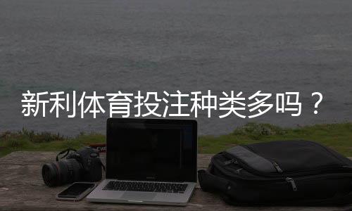 新利体育投注种类多吗？从玩法分类到新手入门全面解析