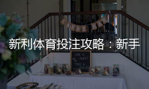 新利体育投注攻略：新手入门、充值提现与实战投注技巧
