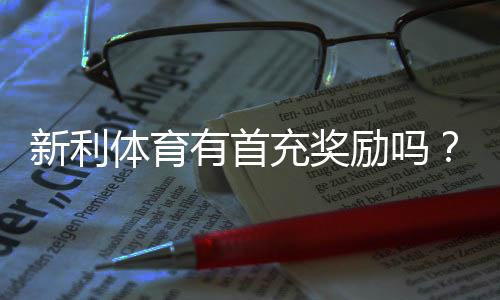 新利体育有首充奖励吗？最新首充优惠规则、领取流程与注意事项