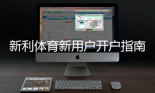 新利体育新用户开户指南：注册流程、实名认证与首存优惠全解析