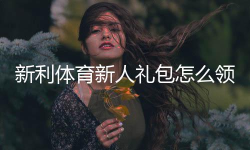新利体育新人礼包怎么领取?注册流程、福利内容与使用攻略一文看懂