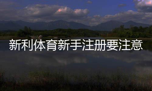 新利体育新手注册要注意什么？完整注册流程、实名认证与安全防骗指南