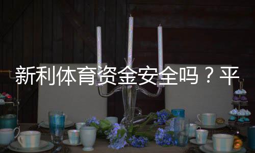 新利体育资金安全吗？平台资质、充值提现与用户保障全面解析