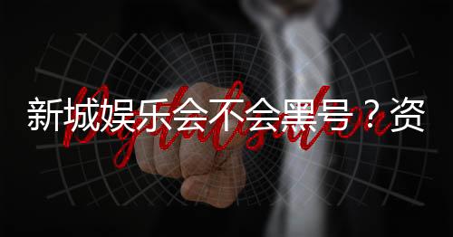 新城娱乐会不会黑号？资深玩家揭秘平台安全性真相