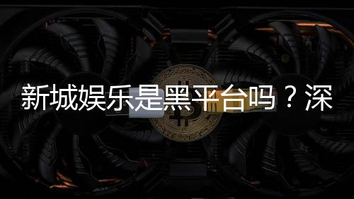 新城娱乐是黑平台吗？深度解析其信誉与玩家真实体验