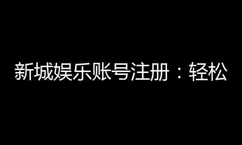 新城娱乐账号注册:轻松三步完成畅享顶级游戏体验