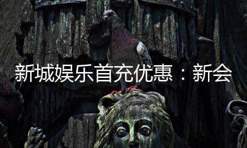新城娱乐首充优惠:新会员专享高额返利与独家礼包
