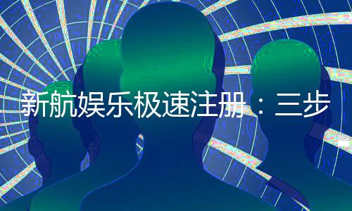 新航娱乐极速注册：三步极速开户畅享顶级游戏体验