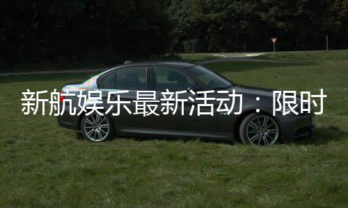 新航娱乐最新活动：限时优惠与独家礼包等你来拿