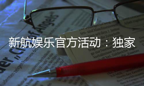 新航娱乐官方活动：独家优惠与精彩赛事等你参与