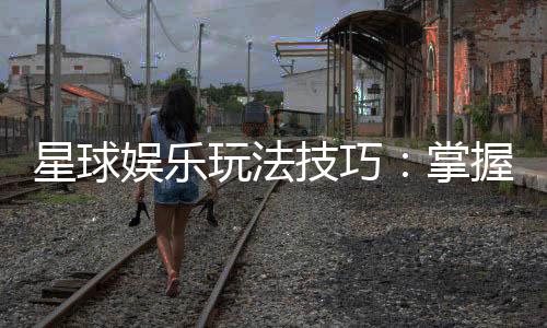 星球娱乐玩法技巧：掌握这些秘诀轻松提升胜率