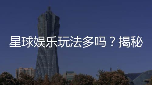 星球娱乐玩法多吗？揭秘平台丰富游戏与特色玩法