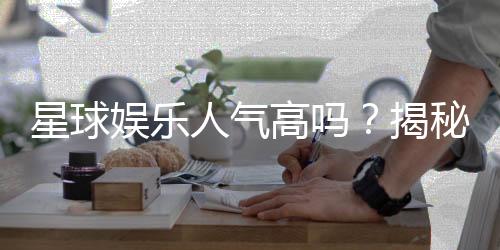 星球娱乐人气高吗？揭秘其火爆背后的真实原因