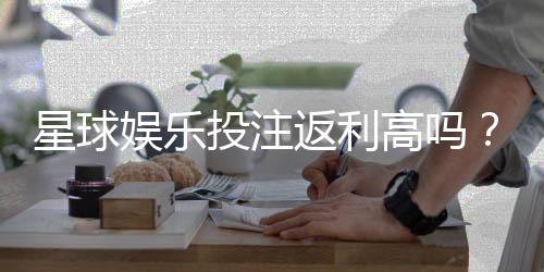 星球娱乐投注返利高吗？揭秘高返利平台的真实玩法与技巧