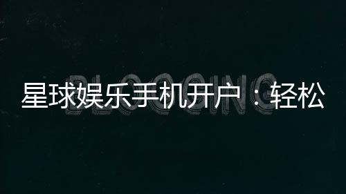 星球娱乐手机开户：轻松三步完成注册畅享顶级游戏体验