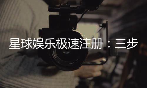 星球娱乐极速注册：三步完成新手礼包轻松领