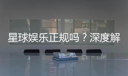 星球娱乐正规吗？深度解析其资质与玩家真实体验