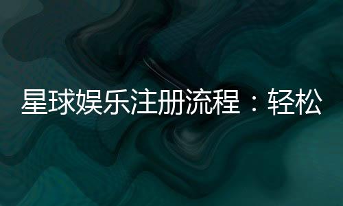 星球娱乐注册流程：轻松三步完成账号开通指南