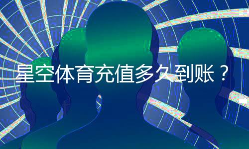 星空体育充值多久到账？到账时间、延迟原因与解决方法