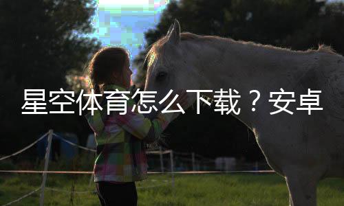 星空体育怎么下载？安卓苹果最新版下载安装详细步骤与常见问题解答