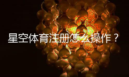 星空体育注册怎么操作？新手开户流程、APP下载与实名认证详细教程