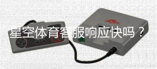 星空体育客服响应快吗？实测响应速度、服务质量与常见问题处理全解析