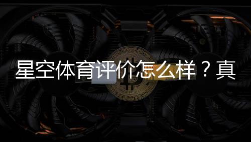 星空体育评价怎么样？真实测评、优缺点与使用指南