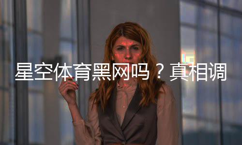星空体育黑网吗？真相调查、用户口碑与安全鉴别全攻略