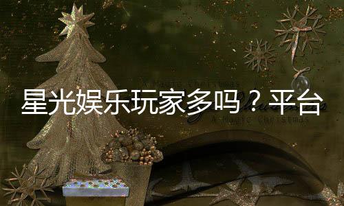 星光娱乐玩家多吗？平台人气火爆原因深度解析