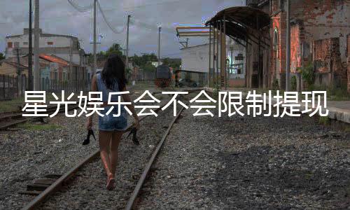 星光娱乐会不会限制提现？深度解析平台提款规则与玩家实测
