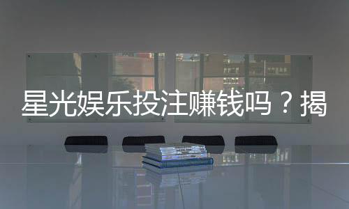 星光娱乐投注赚钱吗？揭秘平台盈利模式与实战技巧