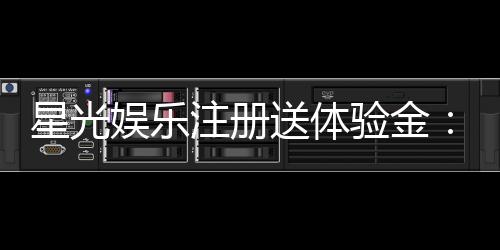 星光娱乐注册送体验金：新会员专享豪礼首存即送高额彩金