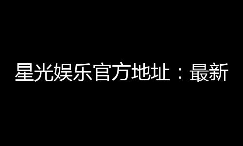 星光娱乐官方地址：最新网址及安全登录指南