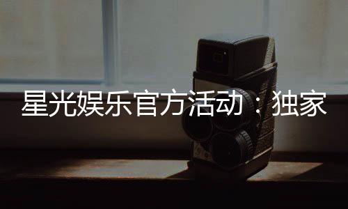 星光娱乐官方活动：独家优惠与精彩赛事等你来参与