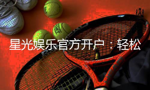 星光娱乐官方开户：轻松注册领取豪华新手礼包