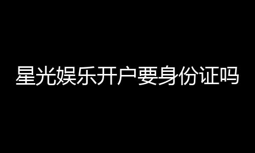 星光娱乐开户要身份证吗？详解实名认证流程与注意事项